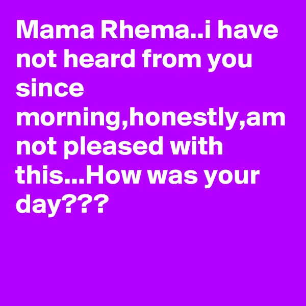 Mama Rhema..i have not heard from you since morning,honestly,am not pleased with this...How was your day???