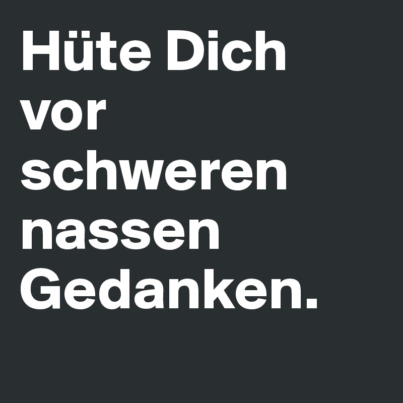 Hüte Dich vor schweren nassen Gedanken.
