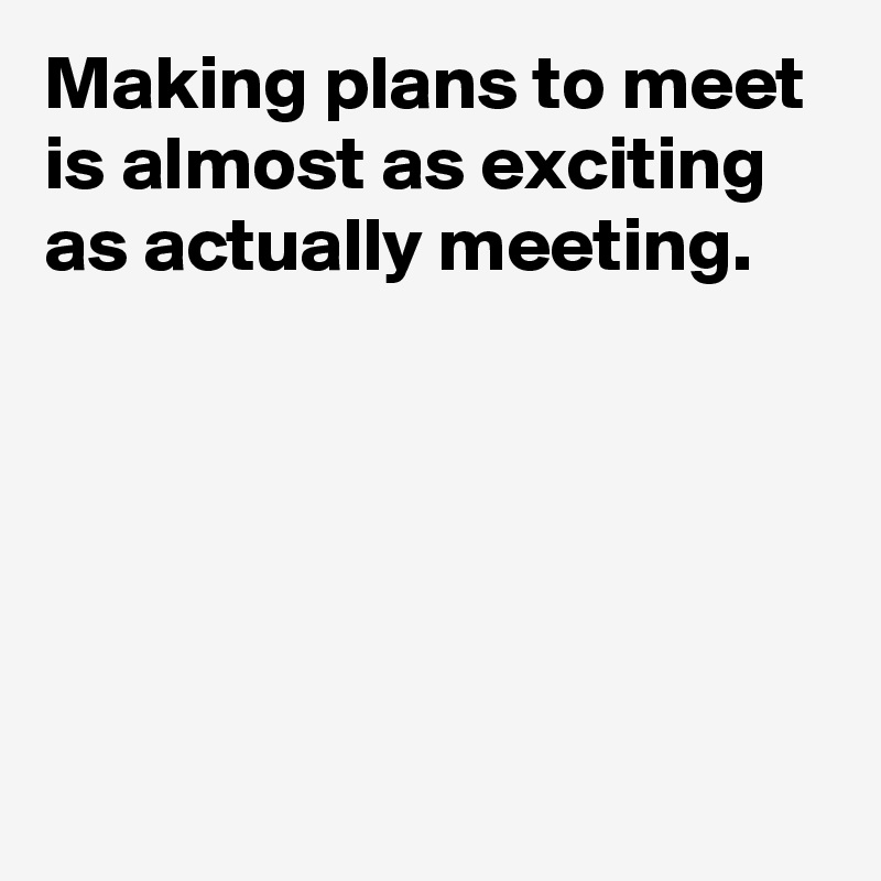 Making plans to meet is almost as exciting as actually meeting.





