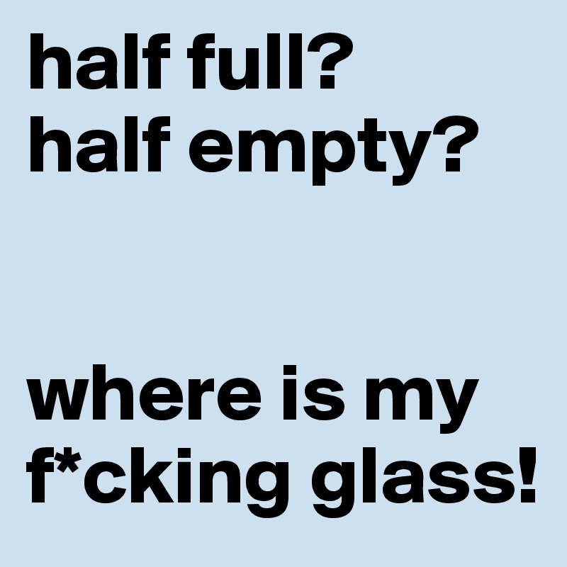 half full?
half empty?


where is my f*cking glass!