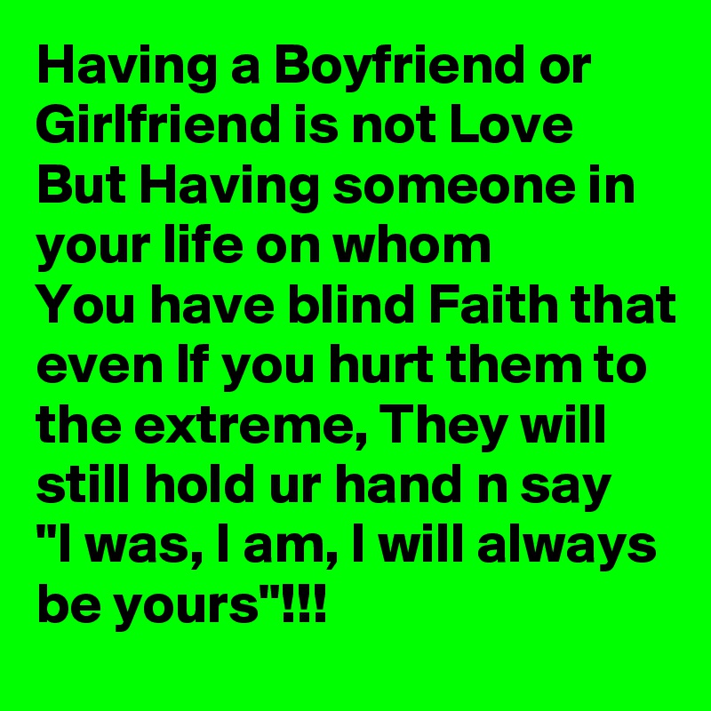 Having a Boyfriend or Girlfriend is not Love 
But Having someone in 
your life on whom 
You have blind Faith that even If you hurt them to the extreme, They will still hold ur hand n say
"I was, I am, I will always be yours"!!! 