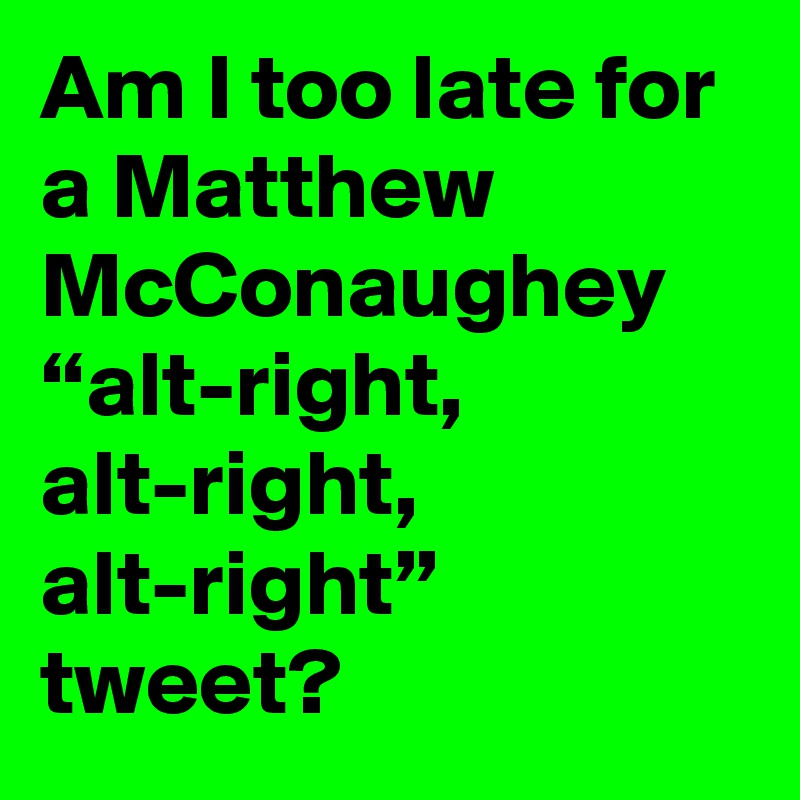 Am I too late for a Matthew McConaughey “alt-right, alt-right, alt-right” tweet?