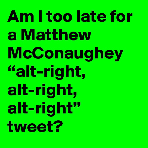 Am I too late for a Matthew McConaughey “alt-right, alt-right, alt-right” tweet?