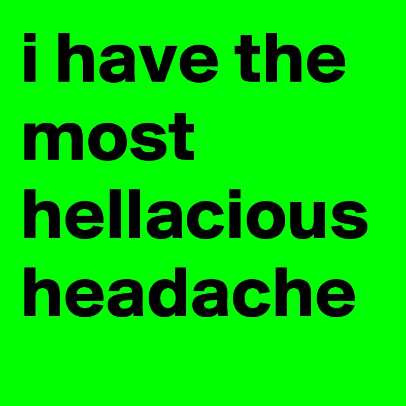 i have the most hellacious headache