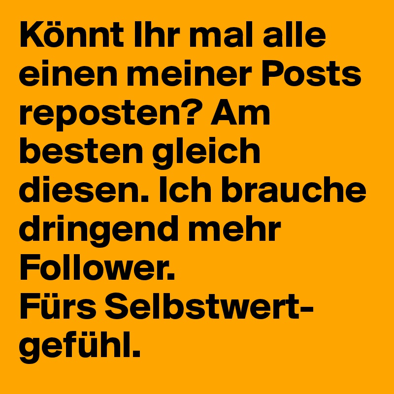 Könnt Ihr mal alle einen meiner Posts reposten? Am besten gleich diesen. Ich brauche dringend mehr Follower.
Fürs Selbstwert- gefühl.