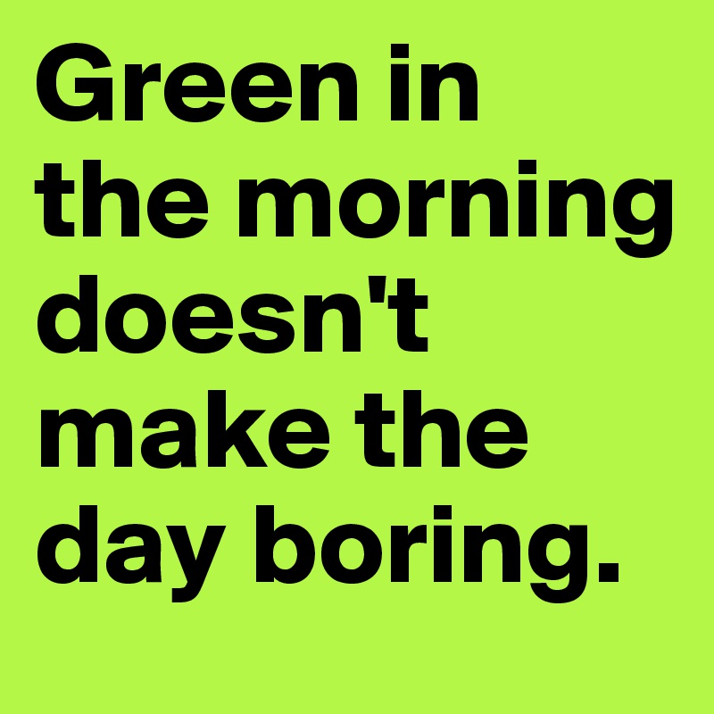 Green in the morning doesn't make the day boring. 