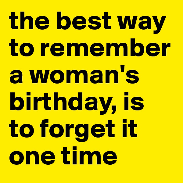 the best way to remember a woman's birthday, is to forget it one time