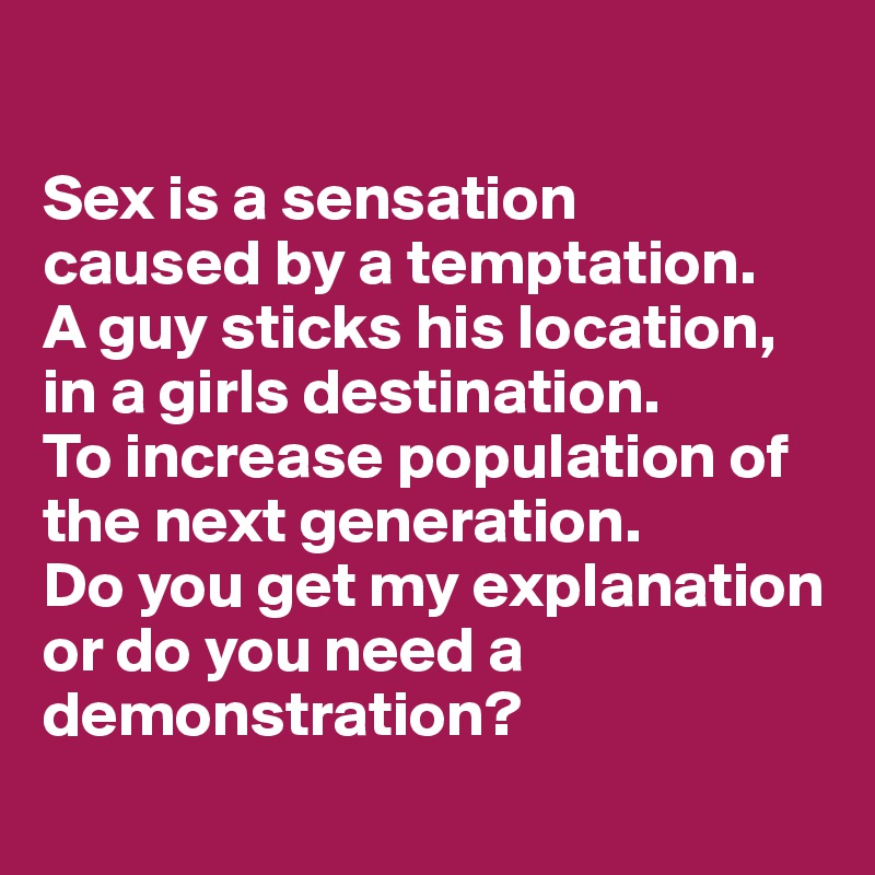 

Sex is a sensation
caused by a temptation.
A guy sticks his location, in a girls destination.
To increase population of the next generation.
Do you get my explanation or do you need a demonstration?
