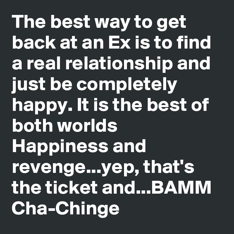 The best way to get back at an Ex is to find a real relationship and just be completely happy. It is the best of both worlds Happiness and revenge...yep, that's the ticket and...BAMM Cha-Chinge