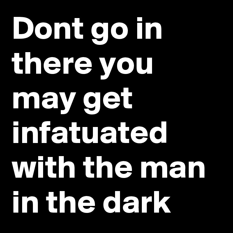Dont go in there you may get infatuated  with the man in the dark
