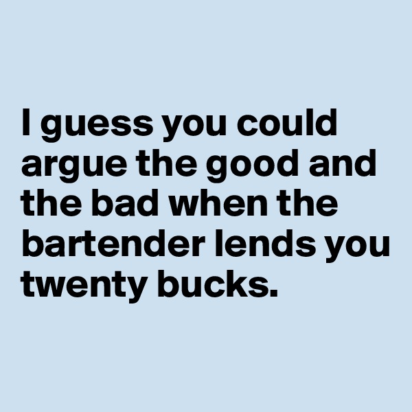 

I guess you could argue the good and the bad when the bartender lends you twenty bucks.

