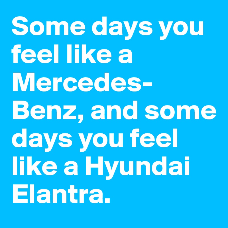 Some days you feel like a Mercedes-Benz, and some days you feel like a Hyundai Elantra. 