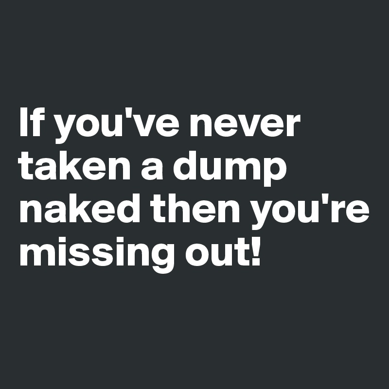 

If you've never taken a dump naked then you're missing out! 

