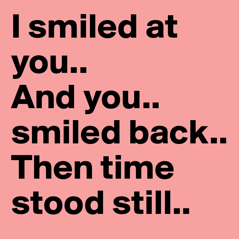 I smiled at you..
And you..
smiled back..
Then time 
stood still..