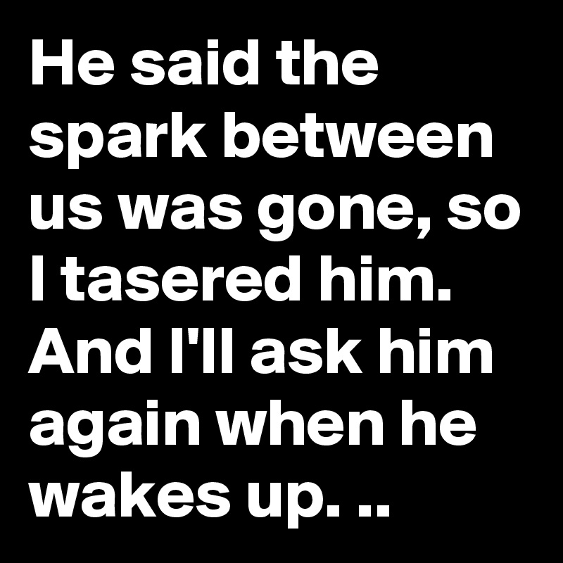 He said the spark between us was gone, so I tasered him.  And I'll ask him again when he wakes up. ..