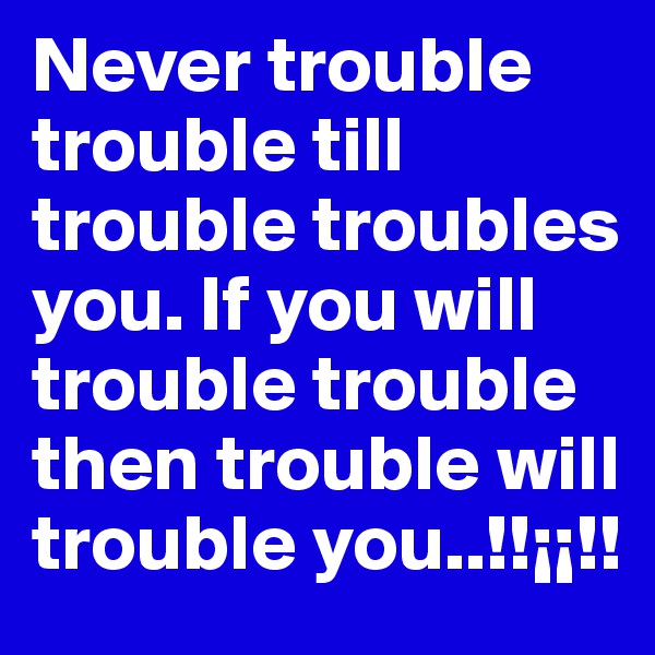 Never trouble trouble till trouble troubles you. If you will trouble trouble then trouble will trouble you..!!¡¡!! 