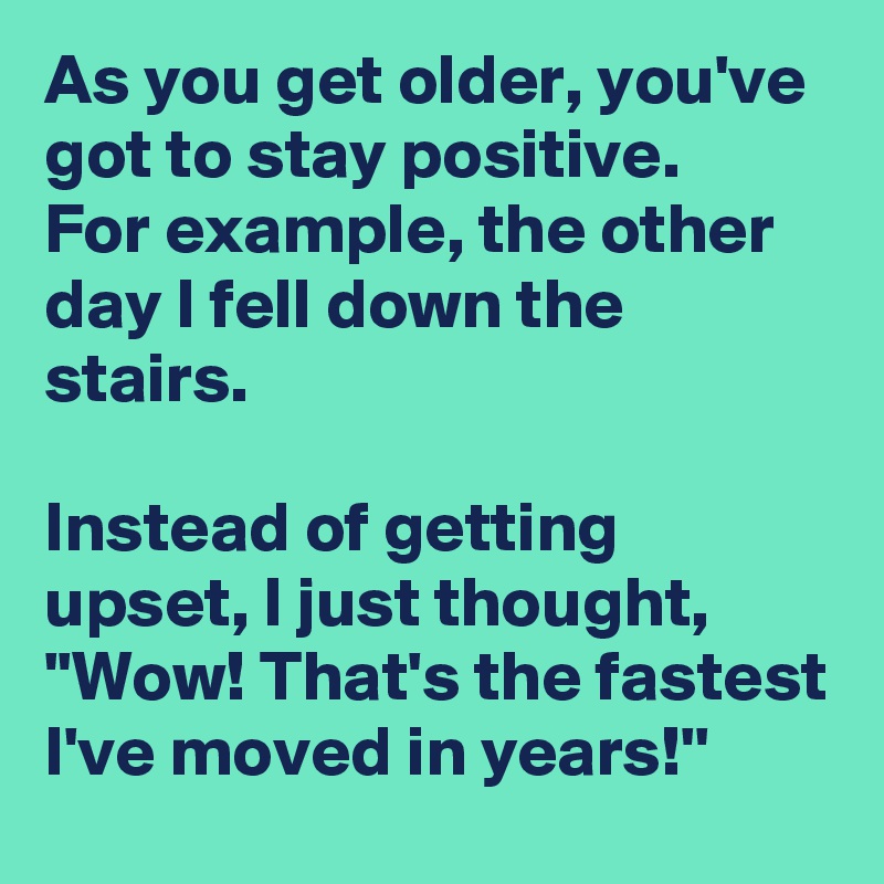 As you get older, you've got to stay positive.
For example, the other day I fell down the stairs.  

Instead of getting upset, I just thought,  ''Wow! That's the fastest I've moved in years!''