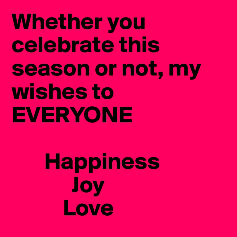Whether you celebrate this season or not, my wishes to    EVERYONE

       Happiness
             Joy
           Love