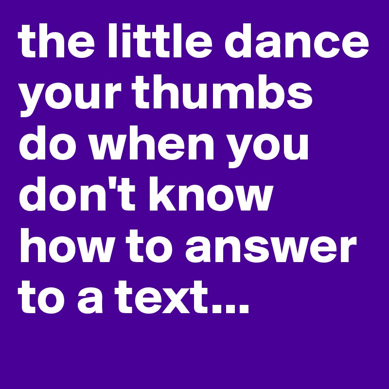 the little dance your thumbs do when you don't know how to answer to a text...