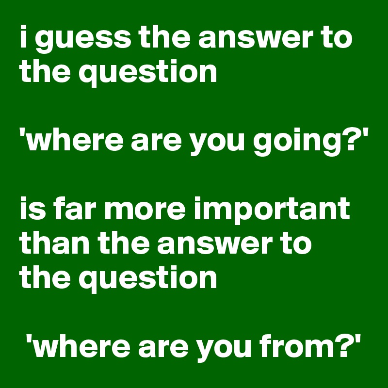 i guess the answer to the question 

'where are you going?' 

is far more important than the answer to the question

 'where are you from?'