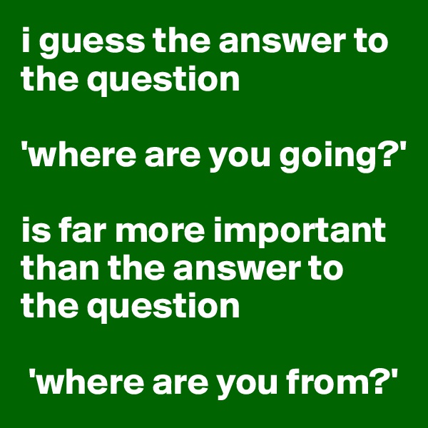 i guess the answer to the question 

'where are you going?' 

is far more important than the answer to the question

 'where are you from?'