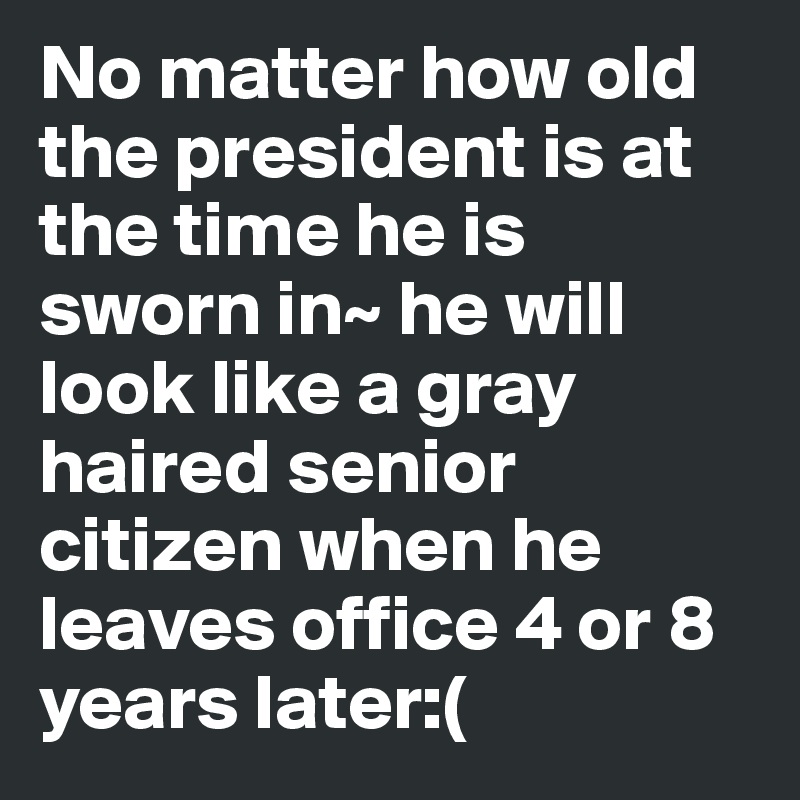 No matter how old the president is at the time he is sworn in~ he will look like a gray haired senior citizen when he leaves office 4 or 8 years later:(