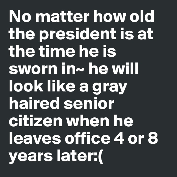 No matter how old the president is at the time he is sworn in~ he will look like a gray haired senior citizen when he leaves office 4 or 8 years later:(