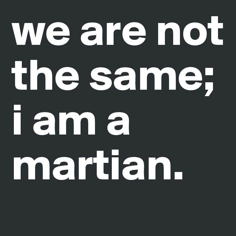 we are not the same; i am a martian.