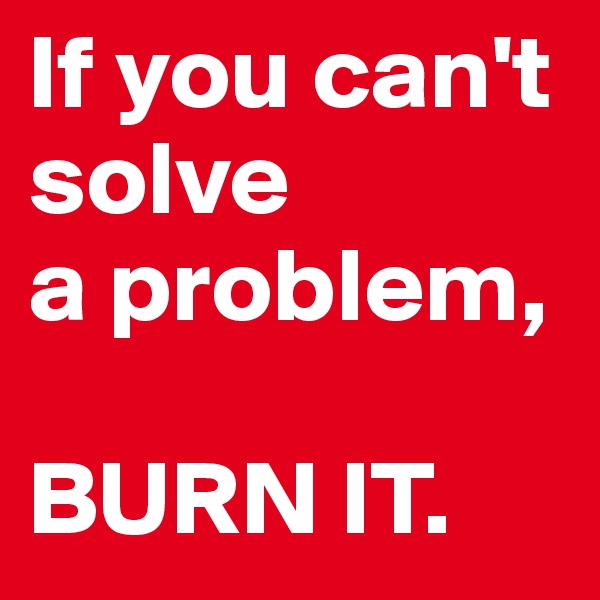 If you can't solve 
a problem, 

BURN IT.