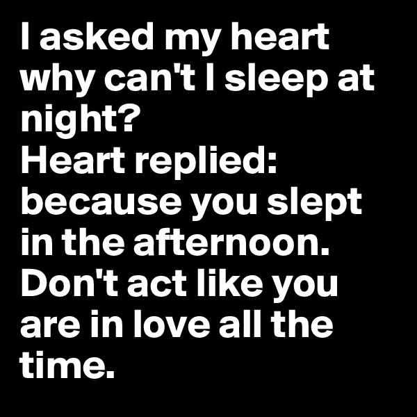 I asked my heart why can't I sleep at night?
Heart replied: because you slept in the afternoon. Don't act like you are in love all the time.