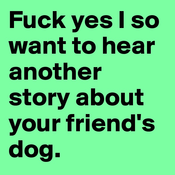 Fuck yes I so want to hear another story about your friend's dog.