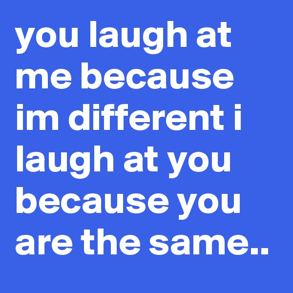 you laugh at me because im different i laugh at you because you are the same..