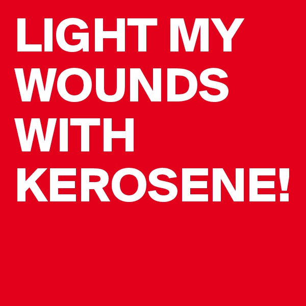 LIGHT MY WOUNDS WITH KEROSENE!
