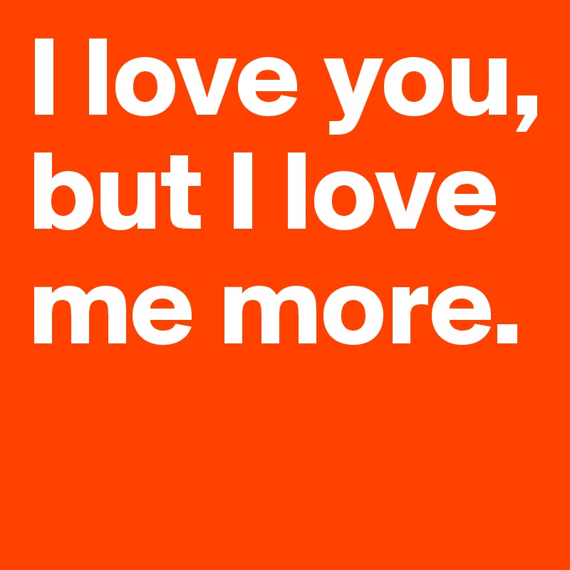 I love you, but I love me more. 
