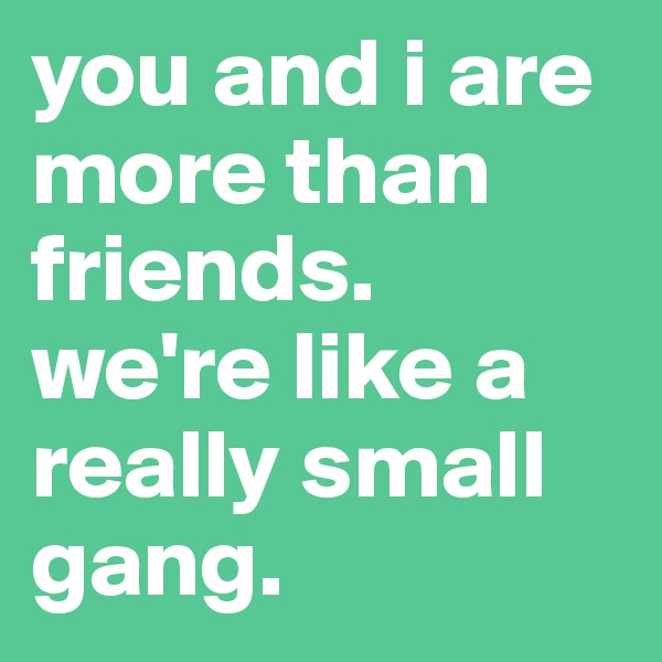 you and i are more than friends.              we're like a really small gang.