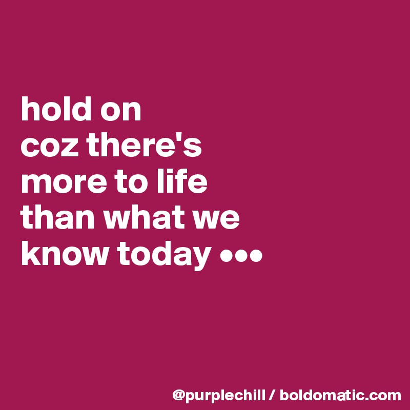 

hold on 
coz there's 
more to life 
than what we
know today •••


