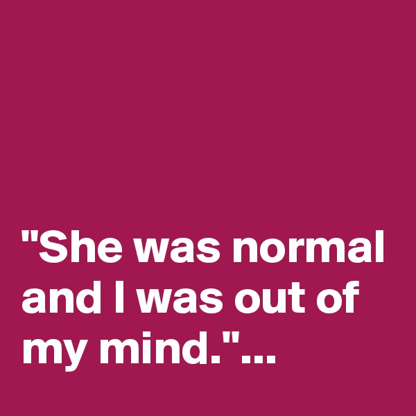 



"She was normal and I was out of my mind."...