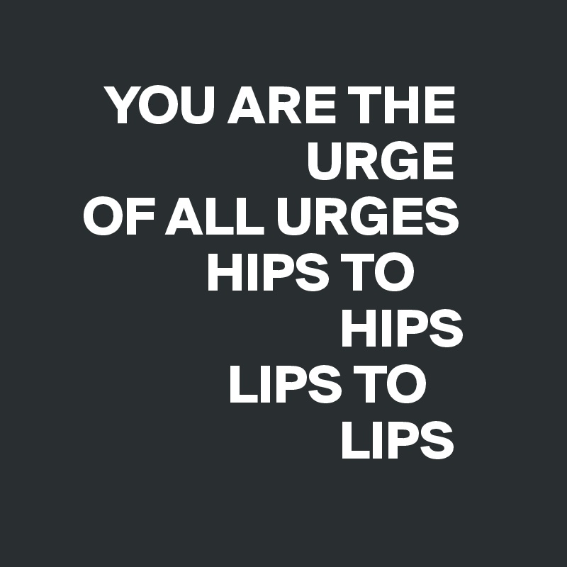 
       YOU ARE THE   
                         URGE 
     OF ALL URGES   
                HIPS TO 
                            HIPS 
                  LIPS TO 
                            LIPS
