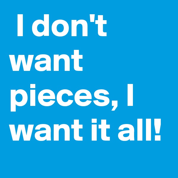  I don't want pieces, I want it all!