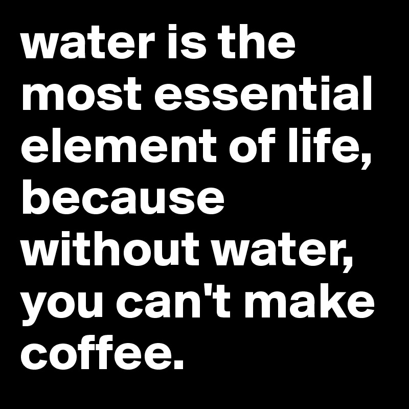 water is the most essential element of life, because without water, you can't make coffee.