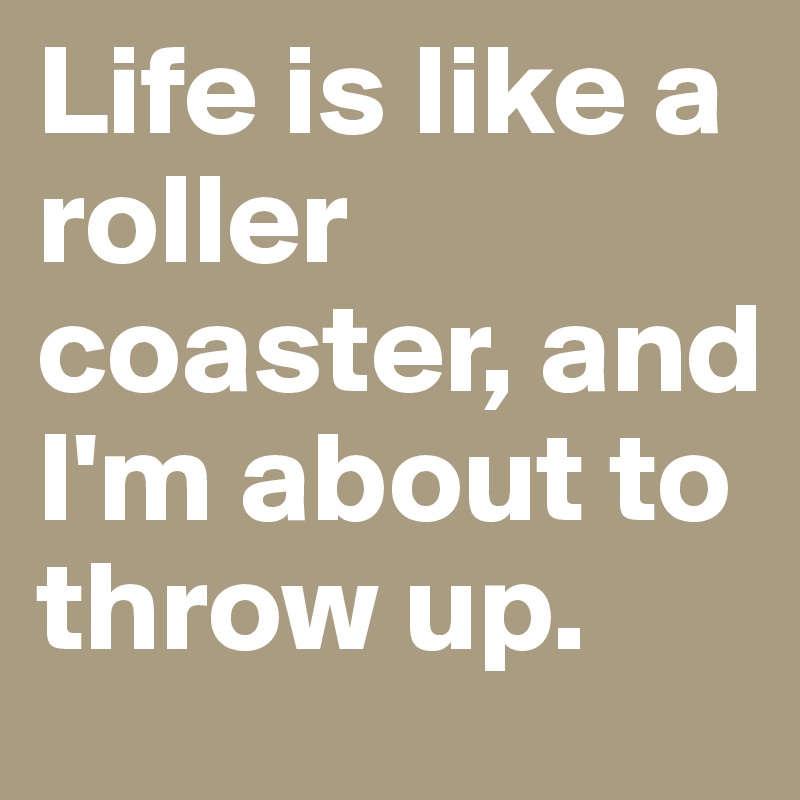 Life is like a roller coaster, and I'm about to throw up.