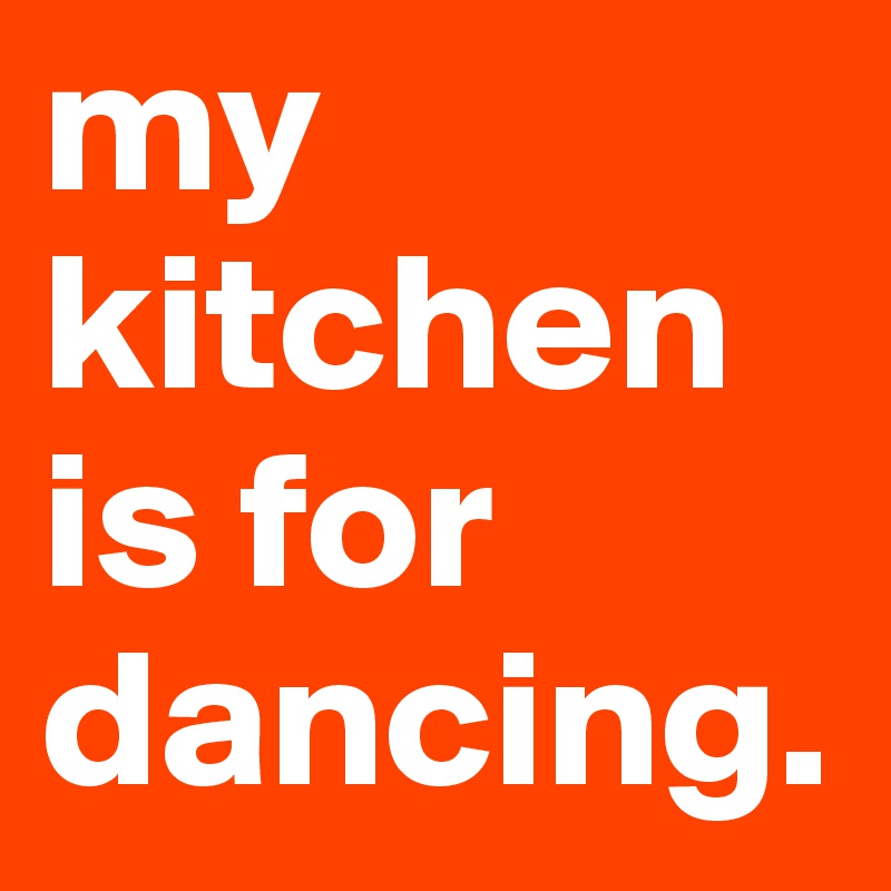 my kitchen is for dancing.