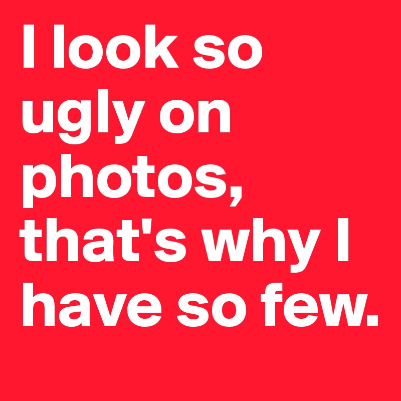 I look so ugly on photos, that's why I have so few. 