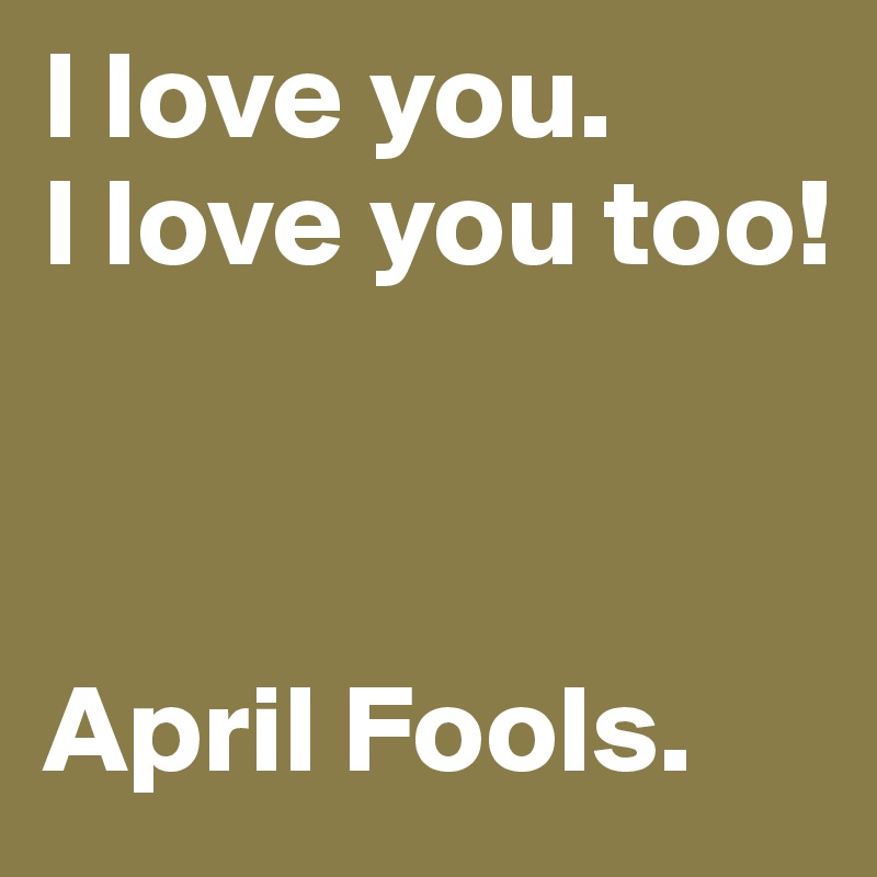 I love you.
I love you too!



April Fools.