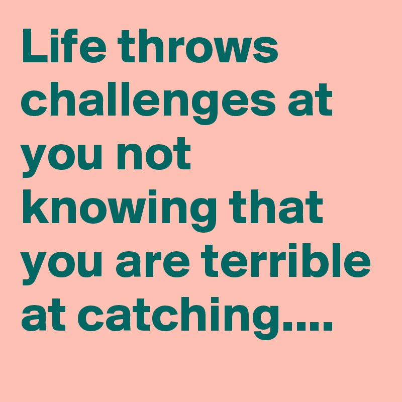 Life throws challenges at you not knowing that you are terrible at catching....