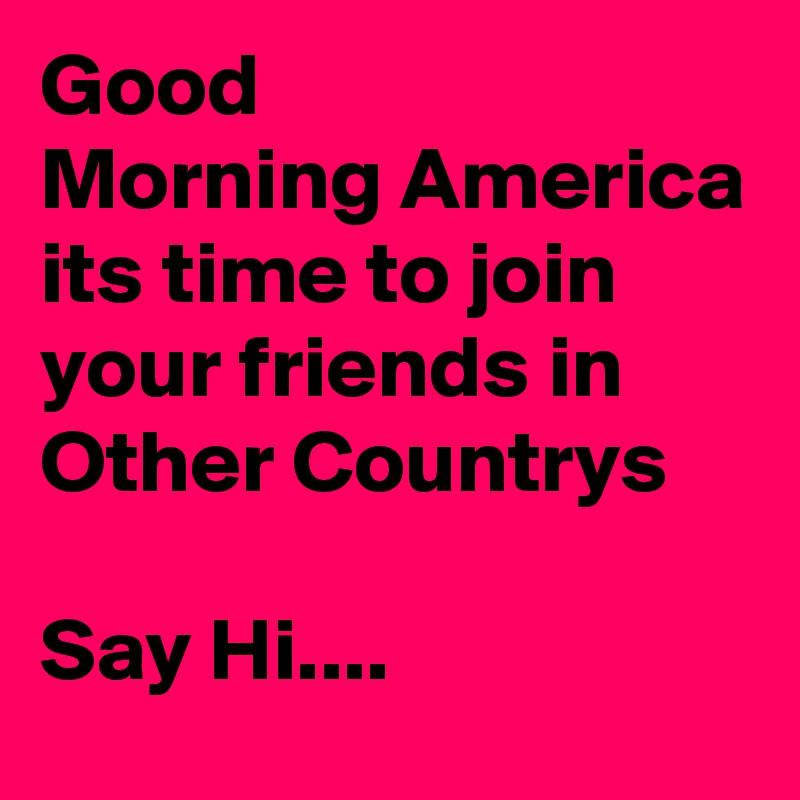 Good
Morning America
its time to join  your friends in
Other Countrys

Say Hi....
