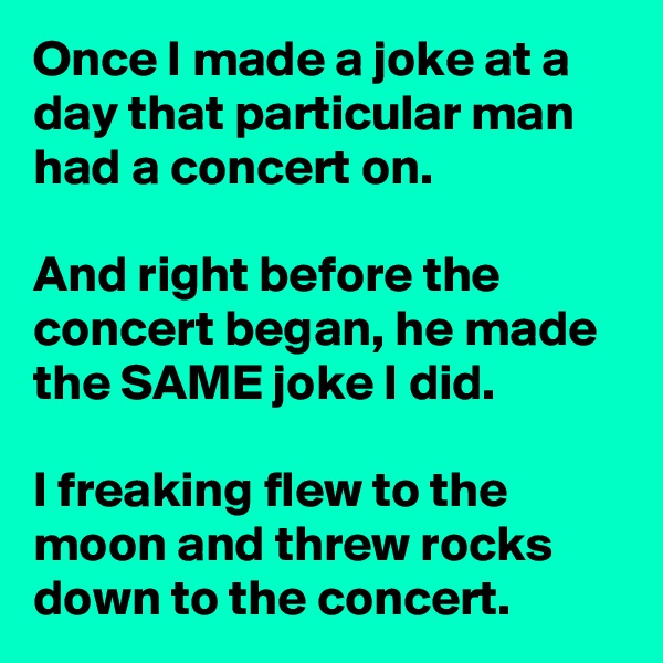 Once I made a joke at a day that particular man had a concert on.

And right before the concert began, he made the SAME joke I did.

I freaking flew to the moon and threw rocks down to the concert.
