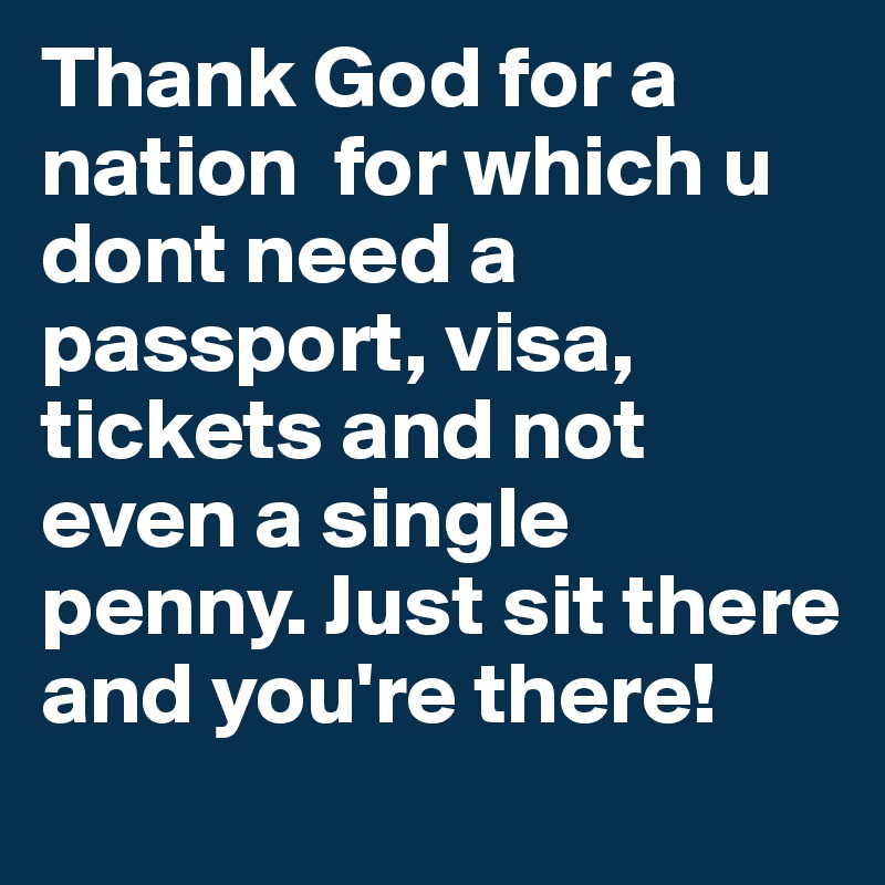 Thank God for a nation  for which u dont need a passport, visa, tickets and not even a single penny. Just sit there and you're there!