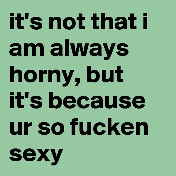 it's not that i am always horny, but it's because ur so fucken sexy