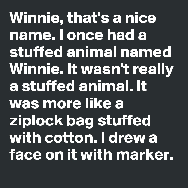Winnie, that's a nice name. I once had a stuffed animal named Winnie. It wasn't really a stuffed animal. It was more like a ziplock bag stuffed with cotton. I drew a face on it with marker.
